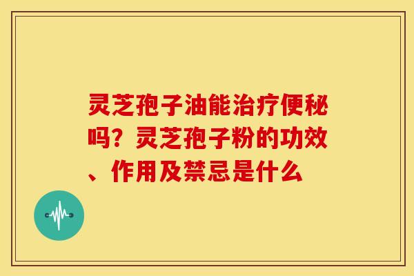 灵芝孢子油能吗？灵芝孢子粉的功效、作用及禁忌是什么