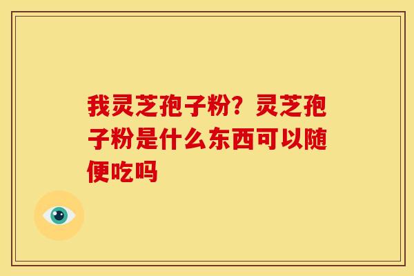 我灵芝孢子粉?灵芝孢子粉是什么东西可以随便吃吗 我灵芝孢子粉?灵芝孢子粉是什么东西可以随便吃吗