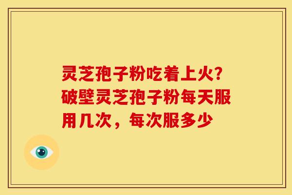 灵芝孢子粉吃着上火?破壁灵芝孢子粉每天服用几次,每次服多少 灵芝孢子粉吃着上火?破壁灵芝孢子粉每天服用几次,每次服多少