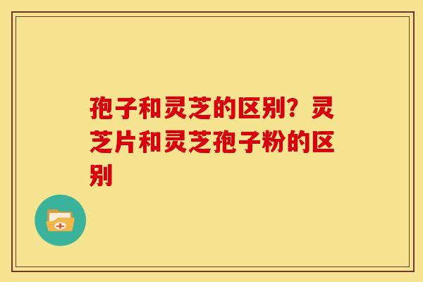 孢子和灵芝的区别？灵芝片和灵芝孢子粉的区别