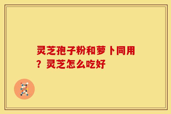 灵芝孢子粉和萝卜同用?灵芝怎么吃好 灵芝孢子粉和萝卜同用?灵芝怎么吃好