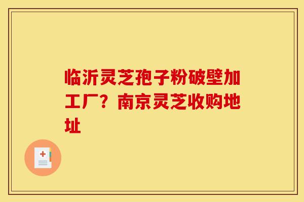 临沂灵芝孢子粉破壁加工厂?南京灵芝收购地址 临沂灵芝孢子粉破壁加工厂?南京灵芝收购地址