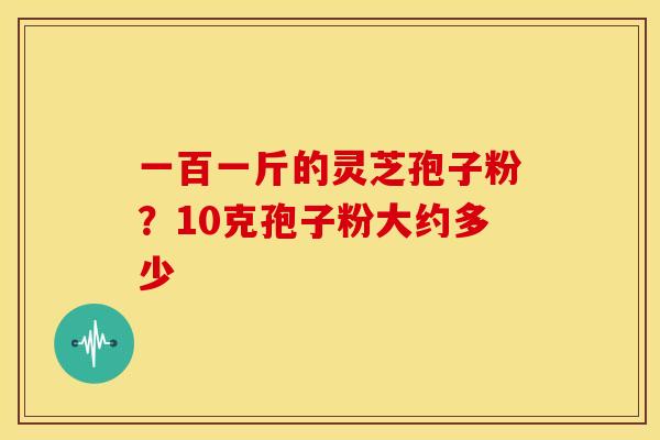 一百一斤的灵芝孢子粉?10克孢子粉大约多少 一百一斤的灵芝孢子粉?10克孢子粉大约多少
