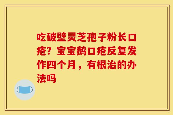 吃破壁灵芝孢子粉长口疮?宝宝鹅口疮反复发作四个月,有根的办法吗 吃破壁灵芝孢子粉长口疮?宝宝鹅口疮反复发作四个月,有根的办法吗
