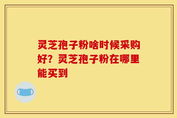 灵芝孢子粉啥时候采购好?灵芝孢子粉在哪里能买到 灵芝孢子粉啥时候采购好?灵芝孢子粉在哪里能买到