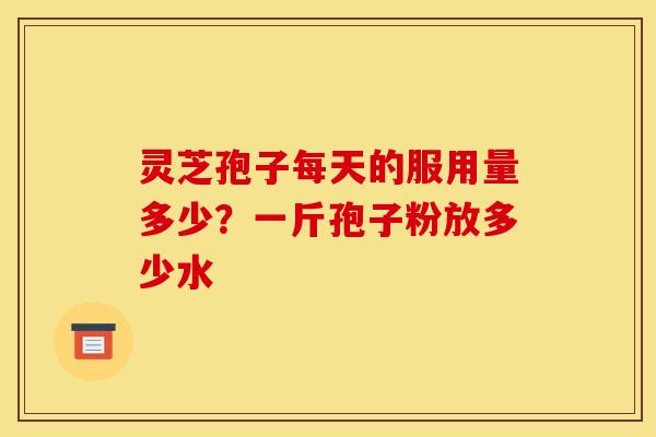 灵芝孢子每天的服用量多少?一斤孢子粉放多少水 灵芝孢子每天的服用量多少?一斤孢子粉放多少水
