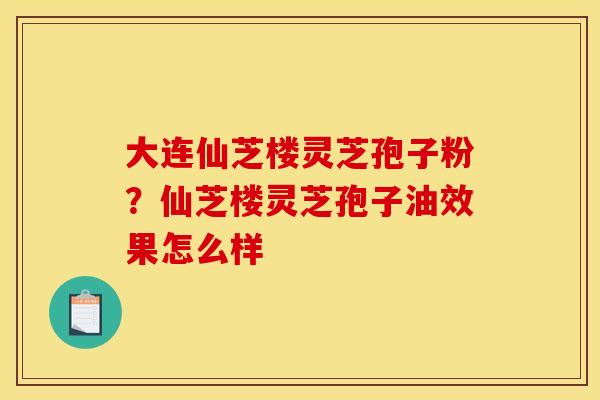 大连仙芝楼灵芝孢子粉?仙芝楼灵芝孢子油效果怎么样 大连仙芝楼灵芝孢子粉?仙芝楼灵芝孢子油效果怎么样
