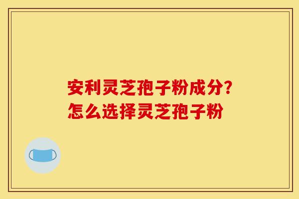 安利灵芝孢子粉成分?怎么选择灵芝孢子粉 安利灵芝孢子粉成分?怎么选择灵芝孢子粉