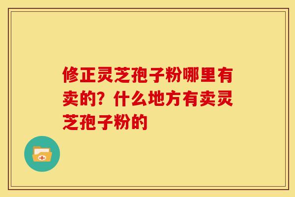 修正灵芝孢子粉哪里有卖的?什么地方有卖灵芝孢子粉的 修正灵芝孢子粉哪里有卖的?什么地方有卖灵芝孢子粉的