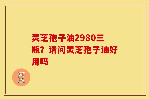 灵芝孢子油2980三瓶?请问灵芝孢子油好用吗 灵芝孢子油2980三瓶?请问灵芝孢子油好用吗