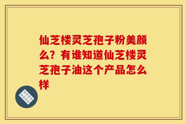 仙芝楼灵芝孢子粉美颜么?有谁知道仙芝楼灵芝孢子油这个产品怎么样 仙芝楼灵芝孢子粉美颜么?有谁知道仙芝楼灵芝孢子油这个产品怎么样