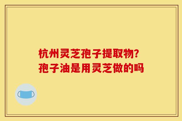 杭州灵芝孢子提取物?孢子油是用灵芝做的吗 杭州灵芝孢子提取物?孢子油是用灵芝做的吗