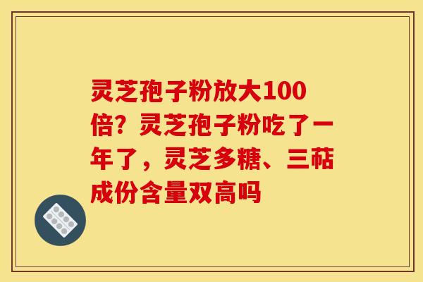 灵芝孢子粉放大100倍？灵芝孢子粉吃了一年了，灵芝多糖、三萜成份含量双高吗