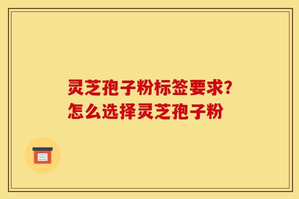 灵芝孢子粉标签要求?怎么选择灵芝孢子粉 灵芝孢子粉标签要求?怎么选择灵芝孢子粉