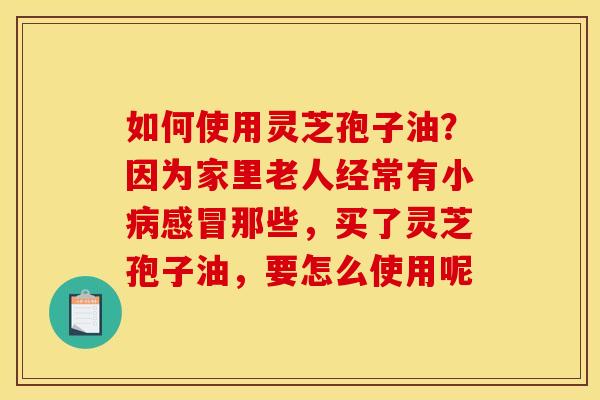 如何使用灵芝孢子油?因为家里老人经常有小那些,买了灵芝孢子油,要怎么使用呢 如何使用灵芝孢子油?因为家里老人经常有小那些,买了灵芝孢子油,要怎么使用呢