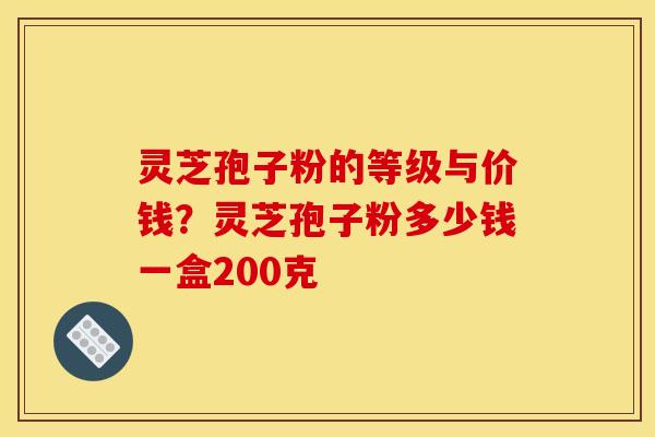 灵芝孢子粉的等级与价钱?灵芝孢子粉多少钱一盒200克 灵芝孢子粉的等级与价钱?灵芝孢子粉多少钱一盒200克