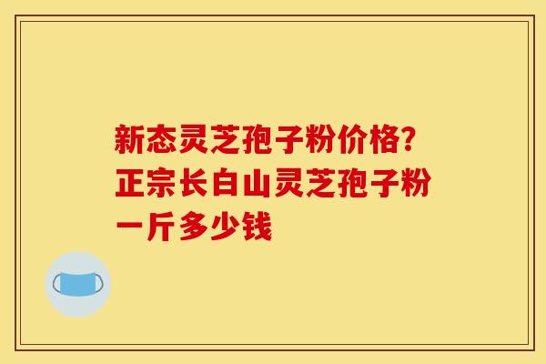 新态灵芝孢子粉价格?正宗长白山灵芝孢子粉一斤多少钱 新态灵芝孢子粉价格?正宗长白山灵芝孢子粉一斤多少钱