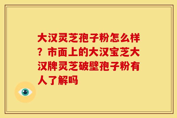 大汉灵芝孢子粉怎么样?市面上的大汉宝芝大汉牌灵芝破壁孢子粉有人了解吗 大汉灵芝孢子粉怎么样?市面上的大汉宝芝大汉牌灵芝破壁孢子粉有人了解吗