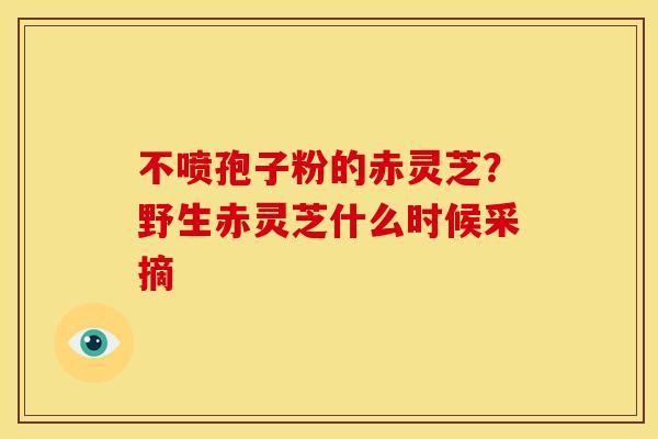 不喷孢子粉的赤灵芝?野生赤灵芝什么时候采摘 不喷孢子粉的赤灵芝?野生赤灵芝什么时候采摘