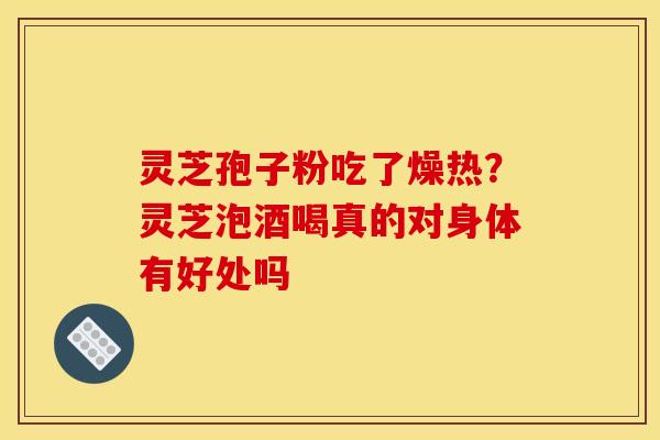灵芝孢子粉吃了燥热?灵芝泡酒喝真的对身体有好处吗 灵芝孢子粉吃了燥热?灵芝泡酒喝真的对身体有好处吗