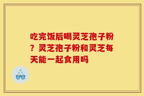 吃完饭后喝灵芝孢子粉?灵芝孢子粉和灵芝每天能一起食用吗 吃完饭后喝灵芝孢子粉?灵芝孢子粉和灵芝每天能一起食用吗