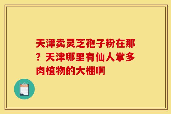 天津卖灵芝孢子粉在那?天津哪里有仙人掌多肉植物的大棚啊 天津卖灵芝孢子粉在那?天津哪里有仙人掌多肉植物的大棚啊