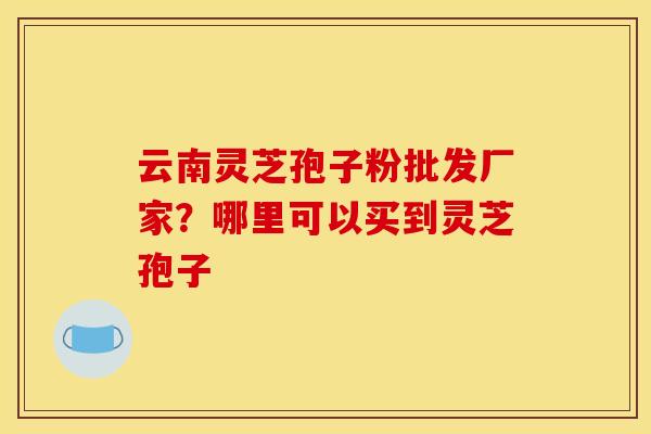 云南灵芝孢子粉批发厂家?哪里可以买到灵芝孢子 云南灵芝孢子粉批发厂家?哪里可以买到灵芝孢子