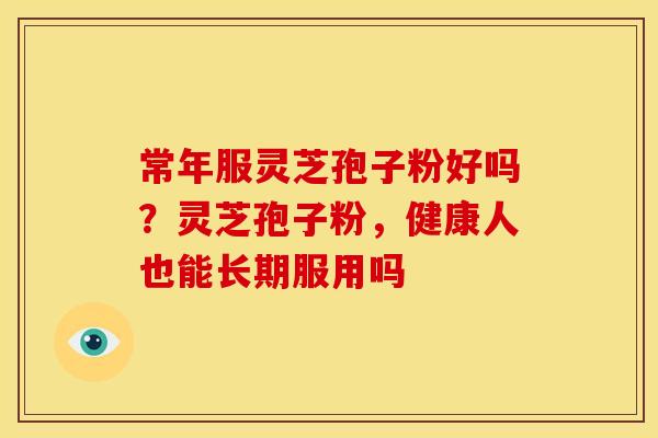 常年服灵芝孢子粉好吗?灵芝孢子粉,健康人也能长期服用吗 常年服灵芝孢子粉好吗?灵芝孢子粉,健康人也能长期服用吗