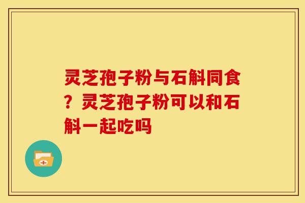 灵芝孢子粉与石斛同食?灵芝孢子粉可以和石斛一起吃吗 灵芝孢子粉与石斛同食?灵芝孢子粉可以和石斛一起吃吗