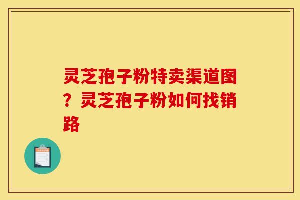 灵芝孢子粉特卖渠道图?灵芝孢子粉如何找销路 灵芝孢子粉特卖渠道图?灵芝孢子粉如何找销路