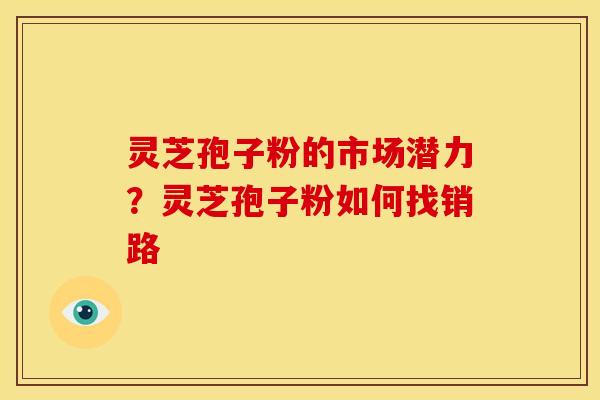 灵芝孢子粉的市场潜力?灵芝孢子粉如何找销路 灵芝孢子粉的市场潜力?灵芝孢子粉如何找销路