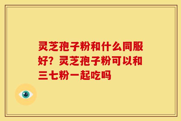 灵芝孢子粉和什么同服好?灵芝孢子粉可以和三七粉一起吃吗 灵芝孢子粉和什么同服好?灵芝孢子粉可以和三七粉一起吃吗