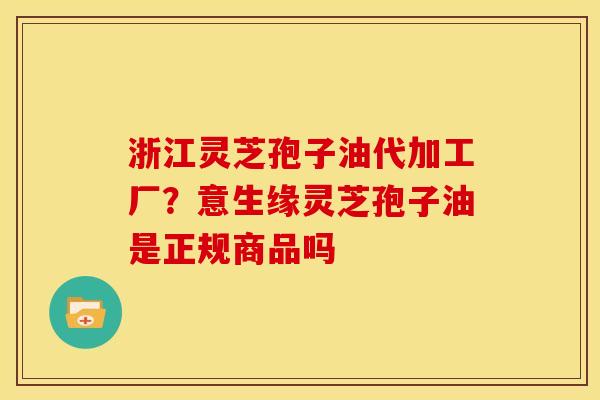 浙江灵芝孢子油代加工厂?意生缘灵芝孢子油是正规商品吗 浙江灵芝孢子油代加工厂?意生缘灵芝孢子油是正规商品吗