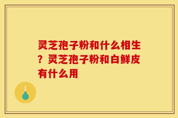灵芝孢子粉和什么相生?灵芝孢子粉和白鲜皮有什么用 灵芝孢子粉和什么相生?灵芝孢子粉和白鲜皮有什么用