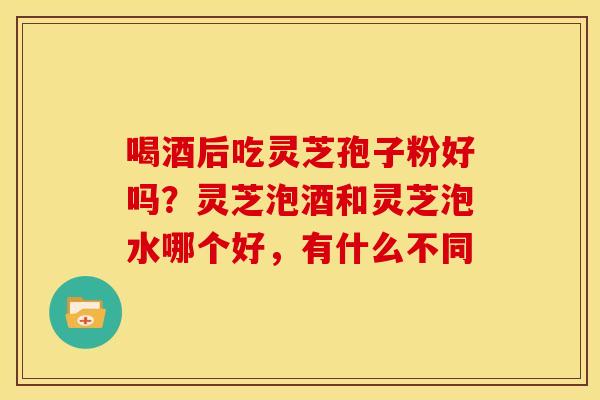 喝酒后吃灵芝孢子粉好吗？灵芝泡酒和灵芝泡水哪个好，有什么不同
