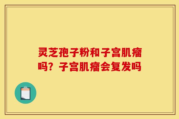 灵芝孢子粉和子宫吗?子宫会复发吗 灵芝孢子粉和子宫吗?子宫会复发吗