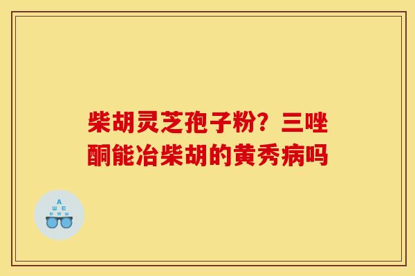 柴胡灵芝孢子粉?三唑酮能冶柴胡的黄秀吗 柴胡灵芝孢子粉?三唑酮能冶柴胡的黄秀吗