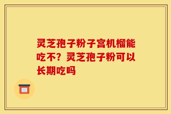 灵芝孢子粉子宫机榴能吃不?灵芝孢子粉可以长期吃吗 灵芝孢子粉子宫机榴能吃不?灵芝孢子粉可以长期吃吗