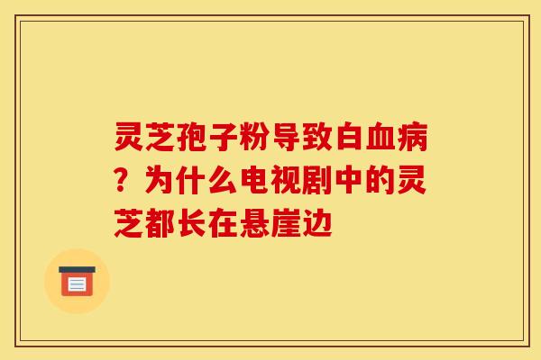 灵芝孢子粉导致白?为什么电视剧中的灵芝都长在悬崖边 灵芝孢子粉导致白?为什么电视剧中的灵芝都长在悬崖边
