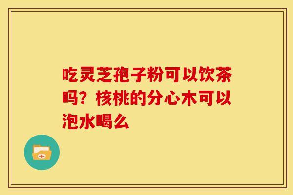 吃灵芝孢子粉可以饮茶吗?核桃的分心木可以泡水喝么 吃灵芝孢子粉可以饮茶吗?核桃的分心木可以泡水喝么