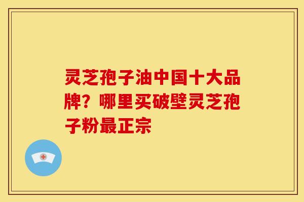 灵芝孢子油中国十大品牌?哪里买破壁灵芝孢子粉正宗 灵芝孢子油中国十大品牌?哪里买破壁灵芝孢子粉正宗