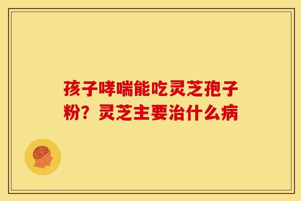 孩子能吃灵芝孢子粉?灵芝主要什么 孩子能吃灵芝孢子粉?灵芝主要什么