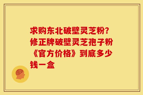 求购东北破壁灵芝粉?修正牌破壁灵芝孢子粉《官方价格》到底多少钱一盒 求购东北破壁灵芝粉?修正牌破壁灵芝孢子粉《官方价格》到底多少钱一盒