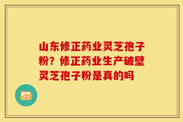 山东修正药业灵芝孢子粉?修正药业生产破壁灵芝孢子粉是真的吗 山东修正药业灵芝孢子粉?修正药业生产破壁灵芝孢子粉是真的吗