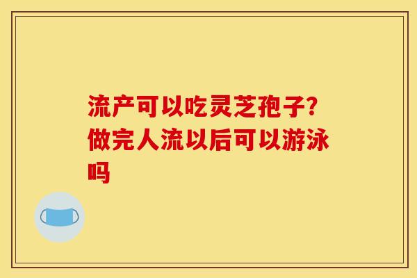 流产可以吃灵芝孢子?做完人流以后可以游泳吗 流产可以吃灵芝孢子?做完人流以后可以游泳吗