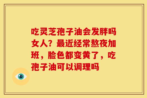 吃灵芝孢子油会发胖吗女人?近经常熬夜加班,脸色都变黄了,吃孢子油可以调理吗 吃灵芝孢子油会发胖吗女人?近经常熬夜加班,脸色都变黄了,吃孢子油可以调理吗