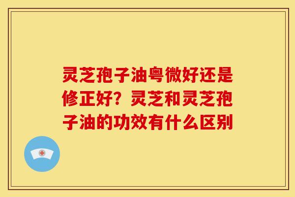 灵芝孢子油粤微好还是修正好？灵芝和灵芝孢子油的功效有什么区别