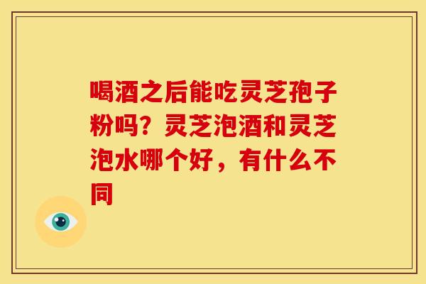 喝酒之后能吃灵芝孢子粉吗?灵芝泡酒和灵芝泡水哪个好,有什么不同 喝酒之后能吃灵芝孢子粉吗?灵芝泡酒和灵芝泡水哪个好,有什么不同