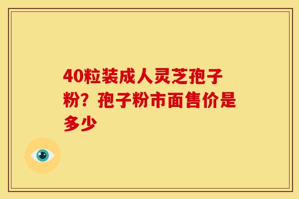 40粒装成人灵芝孢子粉?孢子粉市面售价是多少 40粒装成人灵芝孢子粉?孢子粉市面售价是多少