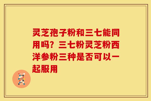 灵芝孢子粉和三七能同用吗?三七粉灵芝粉西洋参粉三种是否可以一起服用 灵芝孢子粉和三七能同用吗?三七粉灵芝粉西洋参粉三种是否可以一起服用
